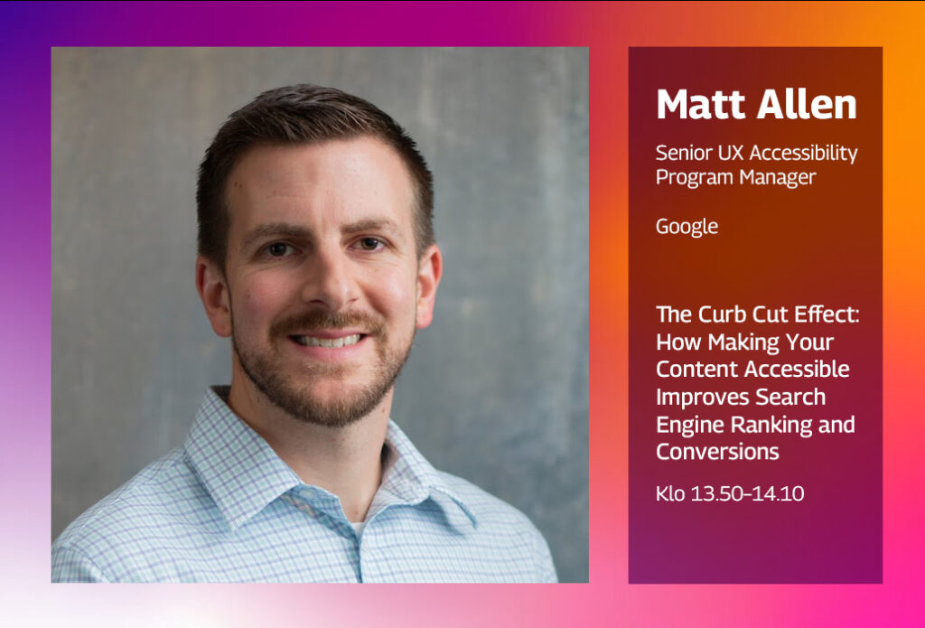 Matt Allen, Senior UX Accessibility Program Manager, Google. The Curb Cut Effect: How Making Your Content Accessible Improves Search Engine Ranking and Conversions. Klo 13.50–14.10